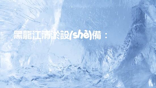黑龍江清淤設(shè)備：解鎖河道奇跡！